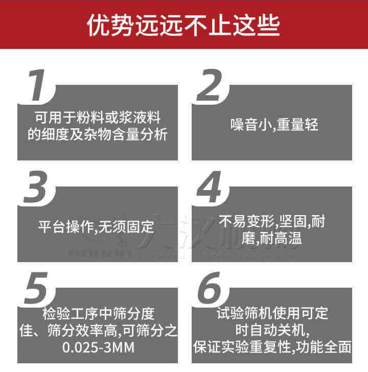 試驗(yàn)篩優(yōu)勢：1，可用于粉料或漿液料的細(xì)度及雜物含量分析。2，噪音小，重量輕。3，平臺(tái)操作，無須固定。4，不易變形，堅(jiān)固，耐磨，耐高溫。5，檢驗(yàn)工序中篩分度佳，篩分效率高，可篩分之0.025-3MM6，試驗(yàn)篩機(jī)使用可定時(shí)自動(dòng)關(guān)機(jī)保證實(shí)驗(yàn)重復(fù)性，功能全面。