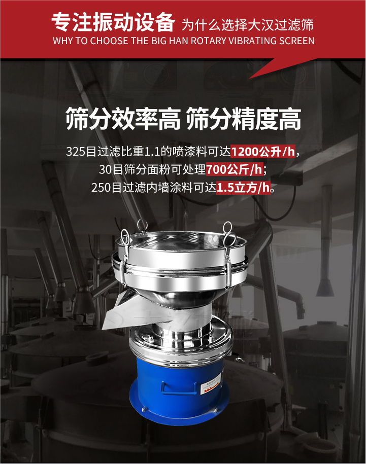 大漢過濾篩篩分效率高,精度高;325目過濾比重1:1的噴油漆可達(dá)1200公升/時;30目篩粉面粉可處理700公斤/時;250目過濾內(nèi)墻涂料可達(dá)1.5立方/h;過濾篩廠家直銷價格便宜。過濾篩適用物料：粘液粉末都可以使用具體產(chǎn)品如下：奶制品，油漆，泥漿，淀粉，果汁等。